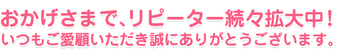 おかげさまで、リピーター続々拡大中!いつもご愛顧いただき誠にありがとうございます。