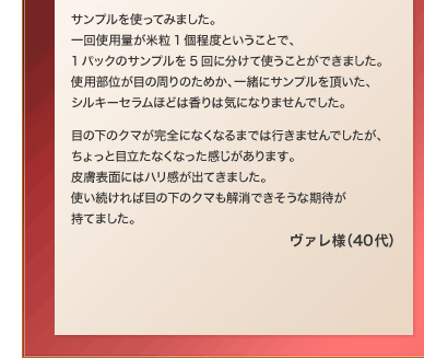 �T���v�����g���Ă݂܂����B���g�p�ʂ��ė�1���x�Ƃ������ƂŁA1�p�b�N�̃T���v����5��ɕ����Ďg�����Ƃ��ł��܂����B�g�p���ʂ��ڂ̎���̂��߂��A�ꏏ�ɃT���v���𒸂����A�V���L�[�Z�����قǂ͍���͋C�ɂȂ�܂���ł����B�ڂ̉��̃N�}�����S�ɂȂ��Ȃ�܂ł͍s���܂���ł������A������Ɩڗ����Ȃ��Ȃ�������������܂��B�畆�\�ʂɂ̓n�������o�Ă��܂����B�g��������Ζڂ̉��̃N�}�������ł������Ȋ��҂����Ă܂����B ���@���l�i40��j