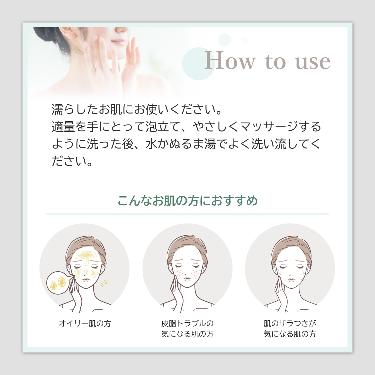 【How to use】濡らしたお肌にお使いください。適量を手にとって泡立て、やさしくマッサージするように洗った後、水かぬるま湯でよく洗い流してください。