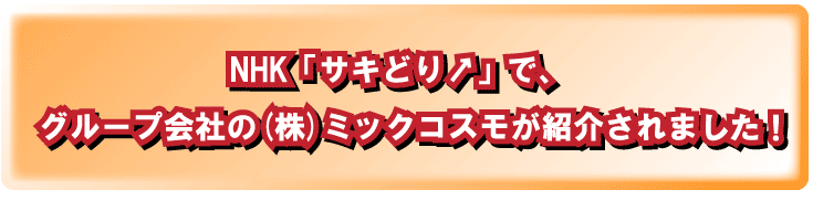 NHK「サキどり↑」で、グループ会社のミックコスモが紹介されます！