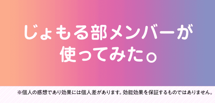 じょもる部メンバーが使ってみた。※個人の感想であり効果には個人差があります。効能効果を保証するものではありません。