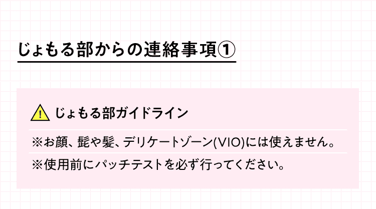 じょもる部からの連絡事項①　使えるところ　えりあし 背中 わき 胸 ひじ上 ひじ下 おなか 手の甲/指 へそ周り へそ下 ひざ上 ひざ下 足の甲/指　じょもる部ガイドライン ※お顔、髭や髪、デリケートゾーン(VIO)には使えません。※使用前にパッチテストを必ず行ってください。