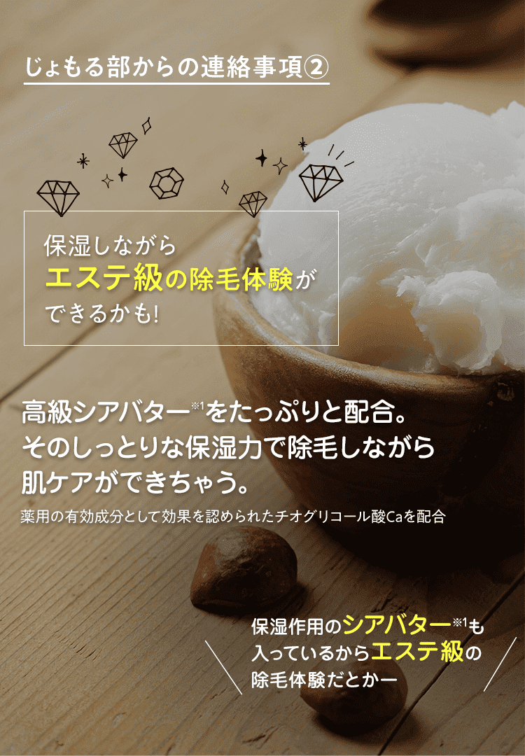 じょもる部からの連絡事項②　保湿しながらエステ級の除毛体験ができるかも!　高級シアバターをたっぷりと配合。そのしっとりな保湿力で除毛しながら肌ケアができちゃう。 薬用の有効成分として効果を認められたチオグリコール酸Caを配合　保湿作用のシアバターも入っているからエステ級の除毛体験だとかー