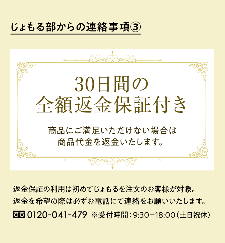 じょもる部からの連絡事項③　30日間の全額返金保証付き 商品にご満足いただけない場合は商品代金を返金いたします。　返金保証の利用は初めてじょもるを注文のお客様が対象。返金を希望の際は必ずお電話にて連絡をお願いいたします。 0120-041-479（平日：9:30～18：00）※受付時間：9:30－18:00（土日祝休）
